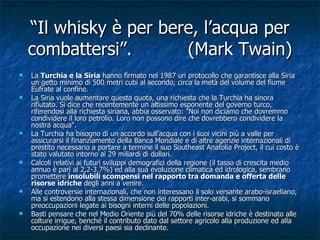 “ Il whisky è per bere, l’acqua per combattersi”. (Mark Twain) La  Turchia e la Siria  hanno firmato nel 1987 un protocollo che garantisce alla Siria un getto minimo di 500 metri cubi al secondo, circa la metà del volume del fiume Eufrate al confine. La Siria vuole aumentare questa quota, una richiesta che la Turchia ha sinora rifiutato. Si dice che recentemente un altissimo esponente del governo turco, riferendosi alla richiesta siriana, abbia osservato: "Noi non diciamo che dovremmo condividere il loro petrolio. Loro non possono dire che dovrebbero condividere la nostra acqua". La Turchia ha bisogno di un accordo sull'acqua con i suoi vicini più a valle per assicurarsi il finanziamento della Banca Mondiale e di altre agenzie internazionali di prestito necessario a portare a termine il suo Southeast Anatolia Project, il cui costo è stato valutato intorno ai 29 miliardi di dollari. Calcoli relativi ai futuri sviluppi demografici della regione (il tasso di crescita medio annuo è pari al 2,2-3,7%) ed alla sua evoluzione climatica ed idrologica, sembrano promettere  insolubili scompensi nel rapporto tra domanda e offerta delle risorse idriche  degli anni a venire.  Alle controversie internazionali, che non interessano il solo versante arabo-israeliano, ma si estendono alla stessa dimensione dei rapporti inter-arabi, si sommano preoccupazioni legate ai bisogni interni delle popolazioni. Basti pensare che nel Medio Oriente più del 70% delle risorse idriche è destinato alle colture irrigue, benché il contributo dato dal settore agricolo alla produzione ed alla occupazione nei diversi paesi sia declinante. 