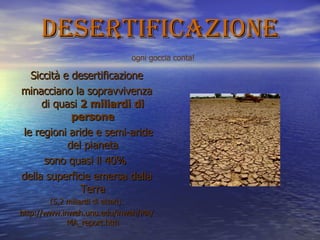 desertificazione Siccità e desertificazione minacciano la sopravvivenza di quasi  2 miliardi di persone le regioni aride e semi-aride del pianeta sono quasi il 40%  della superficie emersa della Terra (5,2 miliardi di ettari). http://www.inweh.unu.edu/inweh/MA/MA_report.htm ogni goccia conta! 
