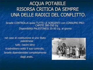 ACQUA POTABILE RISORSA CRITICA DA SEMPRE  UNA DELLE RADICI DEL CONFLITTO. Israele CONTROLLA quasi TUTTE LE SORGENTI con CONSUMO PRO-CAPITE 280-350 l/g. Disponibilità PALESTINESI 35-50 l/g. al giorno nel caso di costituzione di uno Stato palestinese tutti i bacini idrici ricadrebbero sotto il suo controllo,  Israele dipenderebbe completamente dagli arabi . 