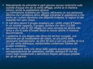 Naturalmente da entrambe le parti piovono accuse reciproche sulla scarsità d'acqua che per la verità affligge, anche se in maniera minore, anche la popolazione ebraica. La commissione israeliana per l'acqua, attraverso un suo portavoce afferma che il problema idrico affligge entrambe le popolazioni e che anche se i numeri denotano una disparità evidente, le ragioni di tale disparità non sono chiare. Di tutt'altro parere il gruppo israeliano per i diritti umani B'Tselem. In un recente rapporto, il gruppo, dichiara che oltre 215,000 palestinesi in più di 150 villaggi non sono connessi ad alcuna rete idrica e che lo stato d'Israele alloca le risorse idriche in maniera discriminatoria. L'esistenza di una doppia rete idrica nei territori occupati, una efficiente per gli insediamenti dei coloni, ed una priva della necessaria manutenzione, da oltre 40 anni e con una perdita di circa l'11 per cento dell'acqua, sembrerebbe confermare l'ipotesi del gruppo israeliano. Altri incrementi della crisi idrica della regione provengono dalla sovrappopolazione dei palestinesi, dall'alto standard di vita dei coloni degli insediamenti e dall'utilizzo illegale dell'acqua potabile per gli usi agricoli. 