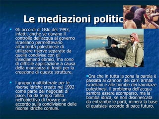 Le mediazioni politiche Gli accordi di Oslo del 1993, infatti, anche se davano il controllo dell'acqua al governo israeliano permettevano all'autorità palestinese di utilizzare riserve separate da quelle condivise con gli insediamenti ebraici, ma sono di difficile applicazione a causa della mancanza di fondi per la creazione di queste strutture. l gruppo multilaterale per le risorse idriche creato nel 1992 come parte dei negoziati di pace, ha da tempo fallito nell'obiettivo di trovare un accordo sulla condivisione delle risorse idriche comuni. Ora che in tutta la zona la parola è passata ai cannoni dei carri armati israeliani e alle bombe dei kamikaze palestinesi, il problema dell'acqua sembra essere scomparso, ma la bomba idrica, se non disinnescata da entrambe le parti, minerà la base di qualsiasi accordo di pace futuro. 