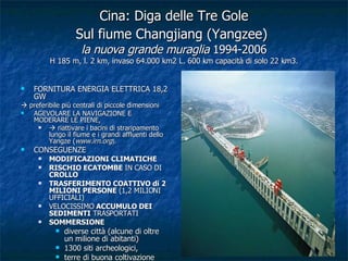 Cina: Diga delle Tre Gole Sul fiume Changjiang (Yangzee)   la nuova grande muraglia  1994-2006 H 185 m, l. 2 km, invaso 64.000 km2 L. 600 km capacità di solo 22 km3. FORNITURA ENERGIA ELETTRICA 18,2 GW    preferibile più centrali di piccole dimensioni AGEVOLARE LA NAVIGAZIONE E MODERARE LE PIENE,     riattivare i bacini di straripamento lungo il fiume e i grandi affluenti dello Yangze ( www.irn.org ).  CONSEGUENZE  MODIFICAZIONI CLIMATICHE   RISCHIO ECATOMBE  IN CASO DI  CROLLO TRASFERIMENTO COATTIVO di 2 MILIONI PERSONE  (1,2 MILIONI UFFICIALI) VELOCISSIMO  ACCUMULO DEI SEDIMENTI  TRASPORTATI SOMMERSIONE diverse città (alcune di oltre un milione di abitanti)  1300 siti archeologici,  terre di buona coltivazione 