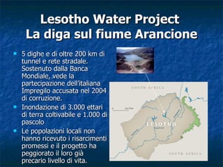 Lesotho Water Project  La diga sul fiume Arancione 5 dighe e di oltre 200 km di tunnel e rete stradale. Sostenuto dalla Banca Mondiale, vede la partecipazione dell’italiana Impregilo accusata nel 2004 di corruzione. Inondazione di 3.000 ettari di terra coltivabile e 1.000 di pascolo  Le popolazioni locali non hanno ricevuto i risarcimenti promessi e il progetto ha peggiorato il loro già precario livello di vita.  