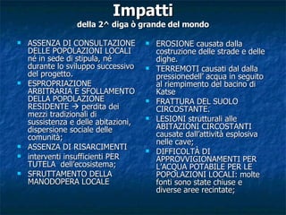 Impatti della 2^ diga ò grande del mondo ASSENZA DI CONSULTAZIONE DELLE POPOLAZIONI LOCALI né in sede di stipula, né durante lo sviluppo successivo del progetto. ESPROPRIAZIONE ARBITRARIA E SFOLLAMENTO DELLA POPOLAZIONE RESIDENTE    perdita dei mezzi tradizionali di sussistenza e delle abitazioni, dispersione sociale delle comunità; ASSENZA DI RISARCIMENTI interventi insufficienti PER TUTELA  dell’ecosistema; SFRUTTAMENTO DELLA MANODOPERA LOCALE EROSIONE causata dalla costruzione delle strade e delle dighe.  TERREMOTI causati dal dalla pressionedell’ acqua in seguito al riempimento del bacino di Katse FRATTURA DEL SUOLO CIRCOSTANTE. LESIONI strutturali alle ABITAZIONI CIRCOSTANTI causate dall’attività esplosiva nelle cave; DIFFICOLTÀ DI APPROVVIGIONAMENTI PER L’ACQUA POTABILE PER LE POPOLAZIONI LOCALI: molte fonti sono state chiuse e diverse aree recintate; 