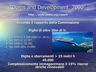 “ Dams and Development. 2000”   http://www.dams.org/report   Secondo il rapporto della Commissione Dighe di oltre 30m di h:  Nel 1950 n. 5.268 dighe h> 30 m.; Nel 1971 n. 12.707; Nel 1988 n. 18.200; Nel 2000 oltre 19.000; Dighe e sbarramenti > 15 metri h 45.000 Complessivamente immagazzinano il 15% risorse idriche rinnovabili 