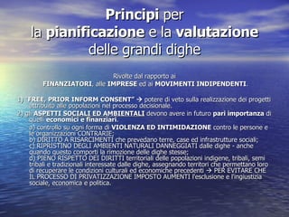 Principi  per la  pianificazione  e la  valutazione  delle grandi dighe Rivolte dal rapporto ai FINANZIATORI , alle  IMPRESE  ed ai  MOVIMENTI INDIPENDENTI . 1) “ FREE, PRIOR INFORM CONSENT”    potere di veto sulla realizzazione dei progetti attribuito alle popolazioni nel processo decisionale. 2) gli  ASPETTI SOCIALI ED AMBIENTALI  devono avere in futuro  pari importanza  di quelli  economici e finanziari .  a) controllo su ogni forma di  VIOLENZA ED INTIMIDAZIONE  contro le persone e le organizzazioni CONTRARIE; b) DIRITTO A RISARCIMENTI che prevedano terre, case ed infrastrutture sociali; c) RIPRISTINO DEGLI AMBIENTI NATURALI DANNEGGIATI dalle dighe - anche quando questo comporti la rimozione delle dighe stesse; d) PIENO RISPETTO DEI DIRITTI territoriali delle popolazioni indigene, tribali, semi tribali e tradizionali interessate dalle dighe, assegnando territori che permettano loro di recuperare le condizioni culturali ed economiche precedenti    PER EVITARE CHE IL PROCESSO DI PRIVATIZZAZIONE IMPOSTO AUMENTI l'esclusione e l'ingiustizia sociale, economica e politica. 