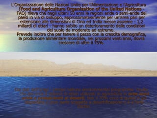 L'Organizzazione delle Nazioni Unite per l'Alimentazione e l'Agricoltura ( Food and Agriculture Organization of the United Nations  - FAO) rileva che negli ultimi 50 anni le regioni aride o semi-aride dei paesi in via di sviluppo, approssimativamente per un'area pari per estensione alle dimensioni di Cina ed India messe assieme - 1,2 miliardi di ettari - hanno subito un deterioramento delle condizioni del suolo da moderato ad estremo.  Prevede inoltre che per tenere il passo con la crescita demografica, la produzione alimentare mondiale, nei prossimi venti anni, dovrà crescere di oltre il 75%. Dai dati dell'Unep - United nations environmental programme- risulta che dei circa 5 miliardi di ettari utilizzati in agricoltura in  aree semi aride o prospicienti ai deserti , ben il 70% circa di questi è già degradato e gran parte soggetta a desertificazione o è a forte rischio. 
