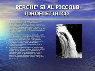 PERCHE' SI AL PICCOLO IDROELETTRICO   Gli impianti idroelettrici si suddividono in grandi impianti idroelettrici (o più semplicemente idroelettrici) ed in impianti idroelettrici minori (o piccolo-idroelettrici); la suddivisione avviene in base alla potenza installata nell'impianto e si può assumere come valore di soglia la potenza di 10 MW (in realtà in Italia si parla di idroelettrico minore fino al limite di 3 MW).  Questa suddivisione solitamente si riscontra anche nella diversa tipologia degli impianti: mentre i grandi impianti idroelettrici richiedono solitamente la sommersione di estese superfici, con notevole impatto ambientale e sociale, un piccolo impianto idroelettrico si integra quasi perfettamente nell'ecosistema locale (si sfrutta direttamente la corrente del fiume). A differenza dei grandi impianti, gli impianti mini-idroelettrici in molti casi portano notevoli benefici al corso d'acqua, in particolare la regolazione e regimazione delle piene sui corpi idrici a regime torrentizio, specie in aree montane ove esista degrado e dissesto del suolo e, quindi, possono contribuire efficacemente alla difesa e salvaguardia del territorio 