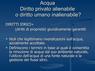 Acqua Diritto privato alienabile  o diritto umano inalienabile? DIRITTI IDRICI= (diritti di proprietà) giuridicamente garantiti titoli che legittimano rivendicazioni sull’acqua, socialmente accettate. Definiscono i termini in base ai quali è consentita la rimozione di acqua dal suo ambiente naturale, l’utilizzo dell’acqua di una fonte naturale e la gestione dei flussi idrici.   