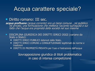 Acqua carattere speciale? Diritto romano: III sec. acqua profluens  (acqua corrente) era un bene comune , né pubblico né privato, una formulazione che metteva l’accento sull’equità e sul fatto che l’acqua era proprietà della società nel suo insieme DISCIPLINA GIURIDICA DEI DIRITTI IDRICI OGGI (variano da Stato a Stato): DIRITTI IDRICI PUBBLICI detenuti dallo Stato, DIRITTI IDRICI COMUNI o CONSUETUDINARI legittimati da norme e tradizioni DIRITTI DI PROPRIETÀ PRIVATA per l’uso e l’estrazione dell’acqua Sovrapposizione giuridica di titoli problematica in caso di intensa competizione 