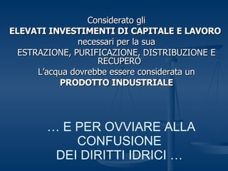 Considerato gli ELEVATI INVESTIMENTI DI CAPITALE E LAVORO   necessari per la sua ESTRAZIONE, PURIFICAZIONE, DISTRIBUZIONE E RECUPERO  L’acqua dovrebbe essere considerata un PRODOTTO INDUSTRIALE …  E PER OVVIARE ALLA CONFUSIONE DEI DIRITTI IDRICI … 