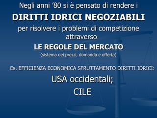 Negli anni ’80 si è pensato di rendere i DIRITTI IDRICI NEGOZIABILI per risolvere i problemi di competizione attraverso LE REGOLE DEL MERCATO (sistema dei prezzi, domanda e offerta) Es. EFFICIENZA ECONOMICA SFRUTTAMENTO DIRITTI IDRICI: USA occidentali; CILE 
