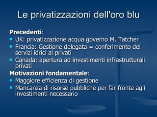 Le privatizzazioni dell'oro blu Precedenti :  UK: privatizzazione acqua governo M. Tatcher Francia: Gestione delegata = conferimento dei servizi idrici ai privati Canada: apertura ad investimenti infrastrutturali privati Motivazioni fondamentale : Maggiore efficienza di gestione Mancanza di risorse pubbliche per far fronte agli investimenti necessario 