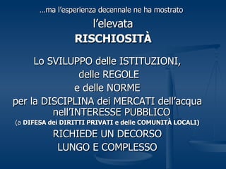 … ma l’esperienza decennale ne ha mostrato   l’elevata RISCHIOSITÀ Lo SVILUPPO delle ISTITUZIONI, delle REGOLE e delle NORME per la DISCIPLINA dei MERCATI dell’acqua nell’INTERESSE PUBBLICO (a  DIFESA dei DIRITTI PRIVATI e delle COMUNITÀ LOCALI) RICHIEDE UN DECORSO LUNGO E COMPLESSO 