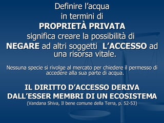 Definire l’acqua in termini di PROPRIETÀ PRIVATA significa creare la possibilità di  NEGARE  ad altri soggetti  L’ACCESSO  ad una risorsa vitale. Nessuna specie si rivolge al mercato per chiedere il permesso di accedere alla sua parte di acqua. IL DIRITTO D’ACCESSO DERIVA DALL’ESSER MEMBRI DI UN ECOSISTEMA (Vandana Shiva, Il bene comune della Terra, p. 52-53) 