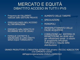 MERCATO E EQUITÀ DIBATTITO ACCESO IN TUTTI I PVS Frequenza dei FALLIMENTI realizzati dalle GESTIONI PRIVATE DISEGUAGLIANZA NELL’ACCESSO ALL’INFORMAZIONE DISPARITÀ nella CAPACITÀ DI RICORRERE ALLE VIE LEGALI FAMIGLIE COSTRETTE A RINUNCIARE AI LORO DIRITTI SENZA EQUO TORNACONTO AUMENTO DELLE TARIFFE SPECULAZIONI MONOPOLI IPERSFRUTTAMENTO DELLE FALDE ACQUIFERE CORRUZIONE nel  SISTEMA DI RIPARTIZIONE dei diritti idrici per influenzare tempi  e volumi di erogazione inficiando l’efficienza e l’equità della distribuzione   GRANDI PRODUTTORI E L’INDUSTRIA ESTRATTIVA privano i PICCOLI AGRICOLTORI e le COMUNITà LOCALI dell’approvvigionamento CIVILE e AGRICOLO 