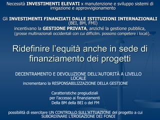 Ridefinire l’equità anche in sede di finanziamento dei progetti Necessità  INVESTIMENTI ELEVATI  x manutenzione e sviluppo sistemi di irrigazione e approvvigionamento Gli  INVESTIMENTI FINANZIATI DALLE ISTITUZIONI INTERNAZIONALI  (BEI, BM, FMI) incentivano la  GESTIONE PRIVATA , anziché la gestione pubblica, (grosse multinazionali occidentali con cui difficilm. possono competere i locali).  DECENTRAMENTO E DEVOLUZIONE DELL’AUTORITÀ A LIVELLO LOCALE incrementano la RESPONSABILIZZAZIONE DELLA GESTIONE Caratteristiche pregiudiziali  per l’accesso ai finanziamenti  Della BM della BEI o del FM possibilità di esercitare UN CONTROLLO SULL’ATTUAZIONE del progetto a cui SUBORDINARE L’EROGAZIONE DEI FONDI 