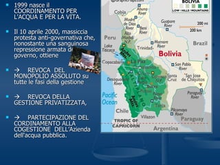 1999 nasce il COORDINAMENTO PER L'ACQUA E PER LA VITA.  Il 10 aprile 2000, massiccia protesta anti-governativa che, nonostante una sanguinosa repressione armata del governo, ottiene  REVOCA  DEL MONOPOLIO ASSOLUTO su tutte le fasi della gestione  REVOCA DELLA GESTIONE PRIVATIZZATA,     PARTECIPAZIONE DEL CORDINAMENTO ALLA COGESTIONE  DELL’Azienda dell'acqua pubblica. 