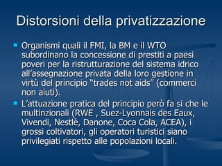 Distorsioni della privatizzazione Organismi quali il FMI, la BM e il WTO subordinano la concessione di prestiti a paesi poveri per la ristrutturazione del sistema idrico all’assegnazione privata della loro gestione in virtù del principio “trades not aids” (commerci non aiuti).  L’attuazione pratica del principio però fa si che le multinzionali (RWE , Suez-Lyonnais des Eaux, Vivendi, Nestlè, Danone, Coca Cola, ACEA), i grossi coltivatori, gli operatori turistici siano privilegiati rispetto alle popolazioni locali. 