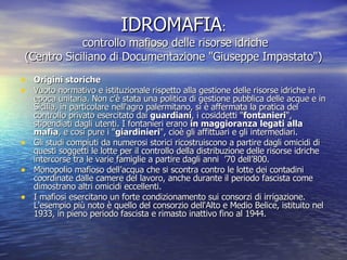 IDROMAFIA :  controllo mafioso delle risorse idriche (Centro Siciliano di Documentazione "Giuseppe Impastato") Origini storiche Vuoto normativo e istituzionale rispetto alla gestione delle risorse idriche in epoca unitaria. Non c'è stata una politica di gestione pubblica delle acque e in Sicilia, in particolare nell'agro palermitano, si è affermata la pratica del controllo privato esercitato dai  guardiani , i cosiddetti " fontanieri ", stipendiati dagli utenti. I fontanieri erano  in maggioranza legati alla mafia , e così pure i " giardinieri ", cioè gli affittuari e gli intermediari.  Gli studi compiuti da numerosi storici ricostruiscono a partire dagli omicidi di questi soggetti le lotte per il controllo della distribuzione delle risorse idriche intercorse tra le varie famiglie a partire dagli anni  ’70 dell’800. Monopolio mafioso dell’acqua che si scontra contro le lotte dei contadini coordinate dalle camere del lavoro, anche durante il periodo fascista come dimostrano altri omicidi eccellenti. I mafiosi esercitano un forte condizionamento sui consorzi di irrigazione. L'esempio più noto è quello del consorzio dell'Alto e Medio Belice, istituito nel 1933, in pieno periodo fascista e rimasto inattivo fino al 1944. 