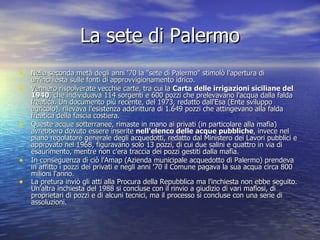 La sete di Palermo Nella seconda metà degli anni '70 la "sete di Palermo" stimolò l'apertura di un'inchiesta sulle fonti di approvvigionamento idrico.  Vennero rispolverate vecchie carte, tra cui la  Carta delle irrigazioni siciliane del 1940 , che individuava 114 sorgenti e 600 pozzi che prelevavano l'acqua dalla falda freatica. Un documento più recente, del 1973, redatto dall'Esa (Ente sviluppo agricolo), rilevava l'esistenza addirittura di 1.649 pozzi che attingevano alla falda freatica della fascia costiera. Queste acque sotterranee, rimaste in mano ai privati (in particolare alla mafia) avrebbero dovuto essere inserite  nell'elenco delle acque pubbliche , invece nel piano regolatore generale degli acquedotti, redatto dal Ministero dei Lavori pubblici e approvato nel 1968, figuravano solo 13 pozzi, di cui due salini e quattro in via di esaurimento, mentre non c'era traccia dei pozzi gestiti dalla mafia. In conseguenza di ciò l'Amap (Azienda municipale acquedotto di Palermo) prendeva in affitto i pozzi dei privati e negli anni '70 il Comune pagava la sua acqua circa 800 milioni l'anno. La pretura inviò gli atti alla Procura della Repubblica ma l'inchiesta non ebbe seguito. Un'altra inchiesta del 1988 si concluse con il rinvio a giudizio di vari mafiosi, di proprietari di pozzi e di alcuni tecnici, ma il processo si concluse con una serie di assoluzioni.  