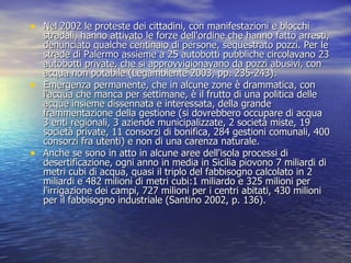 Nel 2002 le proteste dei cittadini, con manifestazioni e blocchi stradali, hanno attivato le forze dell'ordine che hanno fatto arresti, denunciato qualche centinaio di persone, sequestrato pozzi. Per le strade di Palermo assieme a 25 autobotti pubbliche circolavano 23 autobotti private, che si approvvigionavano da pozzi abusivi, con acqua non potabile (Legambiente 2003, pp. 235-243). Emergenza permanente, che in alcune zone è drammatica, con l'acqua che manca per settimane, è il frutto di una politica delle acque insieme dissennata e interessata, della grande frammentazione della gestione (si dovrebbero occupare di acqua 3 enti regionali, 3 aziende municipalizzate, 2 società miste, 19 società private, 11 consorzi di bonifica, 284 gestioni comunali, 400 consorzi fra utenti) e non di una carenza naturale. Anche se sono in atto in alcune aree dell'isola processi di desertificazione, ogni anno in media in Sicilia piovono 7 miliardi di metri cubi di acqua, quasi il triplo del fabbisogno calcolato in 2 miliardi e 482 milioni di metri cubi:1 miliardo e 325 milioni per l'irrigazione dei campi, 727 milioni per i centri abitati, 430 milioni per il fabbisogno industriale (Santino 2002, p. 136).  
