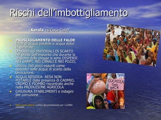 Rischi dell’imbottigliamento PROSCIUGAMENTO DELLE FALDE  locali di acqua potabile e acqua dolce in generale Deposito dei MATERIALI DI SCARTO nei pressi dell’impianto che durante la stagione delle piogge si sono DISPERSI NEI CAMPI, NEI CANALI E NEI POZZI; Utilizzo 260 pozzi esauriti come deposito delle acque di scarto della lavorazione.  ACQUA RESIDUA  RESA NON POTABILE dalla presenza di CADMIO, CROMO E PIOMBO riscontrato anche nella PRODUZIONE AGRICOLA  CHIUSURA STABILIMENTI e indagini per corruzione http://www.cdca.it/  (centro documentazione per i conflitti mondiali ) ( Kerala  vs/Coca Cola) 