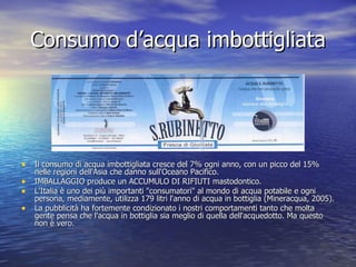 Consumo d’acqua imbottigliata Il consumo di acqua imbottigliata cresce del 7% ogni anno, con un picco del 15% nelle regioni dell'Asia che danno sull'Oceano Pacifico. IMBALLAGGIO produce un ACCUMULO DI RIFIUTI mastodontico. L'Italia è uno dei più importanti "consumatori" al mondo di acqua potabile e ogni persona, mediamente, utilizza 179 litri l'anno di acqua in bottiglia (Mineracqua, 2005). La pubblicità ha fortemente condizionato i nostri comportamenti tanto che molta gente pensa che l'acqua in bottiglia sia meglio di quella dell'acquedotto. Ma questo non è vero.  