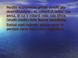 Perdite economiche globali dovute alla desertificazione : 42 miliardi di dollari Usa annui, di cui 9 miliardi nella sola Africa. (studio inedito della  Banca mondiale ) Esclusi costi indiretti: spostamento di persone verso terre meno degradate).  