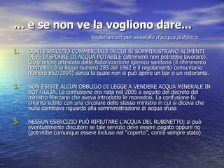 …  e se non ve la vogliono dare... OGNI ESERCIZIO COMMERCIALE IN CUI SI SOMMINISTRANO ALIMENTI DEVE DISPORRE DI ACQUA POTABILE (altrimenti non potrebbe lavorare). Ciò è anche attestato dalla Autorizzazione igienico sanitaria (il riferimento normativo è la legge numero 283 del 1962 e il regolamento comunitario numero 852/2004) senza la quale non si può aprire un bar o un ristorante. NON ESISTE ALCUN OBBLIGO DI LEGGE A VENDERE ACQUA MINERALE IN BOTTIGLIA. La confusione era nata nel 2005 a seguito del decreto del ministro Marzano che aveva introdotto le monodosi. La confusione fu chiarita subito con una circolare dello stesso ministro in cui si diceva che nulla cambiava riguardo alla somministrazione di acqua sfusa NESSUN ESERCIZIO PUÒ RIFIUTARE L’ACQUA DEL RUBINETTO; si può eventualmente discutere se tale servizio deve essere pagato oppure no (potrebbe comunque essere incluso nel “coperto”, com'è sempre stato)   Vademecum per assetato d'acqua pubblica 