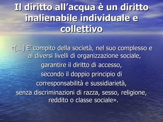 Il diritto all’acqua è un diritto inalienabile individuale e collettivo «[…]  E’ compito della società, nel suo complesso e ai diversi livelli di organizzazione sociale, garantire il diritto di accesso, secondo il doppio principio di corresponsabilità e sussidiarietà, senza discriminazioni di razza, sesso, religione, reddito o classe sociale » .  