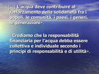 «[…]  L’acqua deve contribuire al rafforzamento della solidarietà fra i popoli, le comunità, i paesi, i generi, le generazioni » .  « Crediamo che la responsabilità finanziaria per l’acqua debba essere collettiva e individuale secondo i principi di responsabilità e di utilità » .  