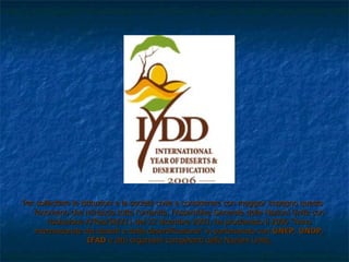 Per sollecitare le istituzioni e la società civile a considerare con maggior impegno questo fenomeno che minaccia tutta l'umanità, l'Assemblea Generale delle Nazioni Unite con risoluzione A/Res/58/211 del 23 dicembre 2003, ha proclamato il 2006 "Anno internazionale dei deserti e della desertificazione" in partenariato con  UNEP ,  UNDP ,  IFAD  e altri organismi competenti delle Nazioni Unite. 