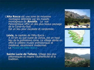     L’ Alta Rocca  est une zone de moyenne montagne délimitée par les massifs montagneux de   Bavella.    Le  vue Panoramique offre un des plus beaux paysage de la Corse-du-Sud.  Est un lieu pour escalade et randonnée.     Lévie , la capitale de l’Alta Rocca :   A 10 km au sud ouest de Zonza, est un haut lieu de la préhistoire corse. Le village abrite en effet le célèbre musée préhistorique et médiéval, récemment modernisé. Le  Musée de l’Alta Rocca   .     Sainte Lucie de Tallano , Village des plus pittoresques et respire l’authenticité et la tradition.  Alta Rocca 