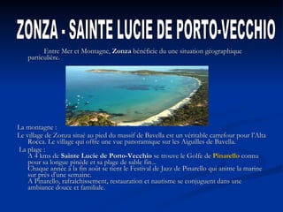   Entre Mer et Montagne,  Zonza  bénéficie du une situation géographique particulière.    La montagne : Le village de Zonza situé au pied du massif de Bavella est un véritable carrefour pour l’Alta Rocca. Le village qui offre une vue panoramique sur les Aiguilles de Bavella.   La plage :  A 4 kms de  Sainte Lucie de Porto-Vecchio  se trouve le Golfe de  Pinarello  connu pour sa longue pinède et sa plage de sable fin...  Chaque année à la fin août se tient le Festival de Jazz de Pinarello qui anime la marine sur près d'une semaine.  A Pinarello, rafraîchissement, restauration et nautisme se conjuguent dans une ambiance douce et familiale.    ZONZA - SAINTE LUCIE DE PORTO-VECCHIO   
