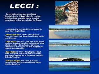         Lecci est connue des amateurs d’archéologie  d’ Araghju . Ce vestige préhistorique compte parmi les plus importants et les plus visités de Corse.     Le littoral offre 10 kilomètres de plages de sable fin et de pinèdes :  -  Saint Cyprien  (à 7 km) : vaste plage à l’orée de l’étang…sur laquelle veille une petite tour génoise.  -  Cala Rossa  (à 8 km) : jolie baie, haut lieu du tourisme de grand standing. La bande de sable intime encadrée de rochers de porphyre, s’abandonne aux vagues les plus huppées du golfe de Porto-Vecchio.  -  Benedettu  (à 9 km) : des plages au bout d’une presqu’île bordée de pins se laissent doucement baigner par le flot calme du golfe de Porto-Vecchio.  -  Golfo di Sogno , son sable et le bleu turquoise des flots donnent l’illusion d’être sous les Caraïbes.    LECCI :  