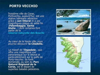 PORTO VECCHIO      Troisième ville de Corse, Portivechju, aujourd’hui  est une station balnéaire attractive grâce à  son littoral  et à ses magnifiques plages de sable fin ( Palombaggia ,  Santa Giulia …) dont certaines font partie de la  réserve naturelle des Bouches de Bonifacio .   Au cœur de la haute ville,   vous pourrez découvrir  la Citadelle.   Le massif de l’ Ospedale  , que offre une magnifique vue panoramique sur le littoral et particulièrement sur le golfe de Porto-Vecchio. Sa forêt domaniale, au sein du  Parc Naturel Régional de la Corse,  est le départ de superbes balades pédestres.    