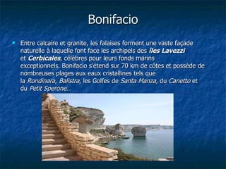 Bonifacio   Entre calcaire et granite, les falaises forment une vaste façade naturelle à laquelle font face les archipels des  îles Lavezzi  et  Cerbicales , célèbres pour leurs fonds marins exceptionnels. Bonifacio s’étend sur 70 km de côtes et possède de nombreuses plages aux eaux cristallines tels que la  Rondinara ,  Balistra , les Golfes de  Santa Manza,  du  Canetto  et du  Petit Sperone …    