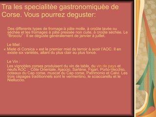 Tra les specialitèe gastronomiquèe de Corse. Vous pourrez deguster:  Des differents types de fromage:à pâte molle, à croûte lavée ou séchée et les fromages à pâte pressée non cuite, à croûte séchée. Le “Brocciu” : Il se déguste généralement de janvier à juillet.    Le Miel :   « Miele di Corsica » est le premier miel de terroir à avoir l’AOC. Il en existe six variétés, allant du plus clair au plus foncé. Le Vin :   Les vignobles corses produisent du vin de table, du  vin de pays  et neufs AOC :  Côte Orientale, Ajaccio, Sartène, Figari, Porto-Vecchio, coteaux du Cap corse, muscat du Cap corse, Patrimonio et Calvi. Les trois cépages traditionnels sont le vermentino, le sciaccarellu et le Nielluccio.         