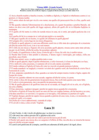 Visione 6000 - Grande Israele
Induve ùn ci hè visione, u populu perisce: ma quellu chì osserva a lege, felice hè ellu. Pruverbii 29:18
Benedetta a nazione chì u so Diu hè u Signore, è u populu ch'ellu hà sceltu per a so eredità. Salmu 33:12
10
12 Avà u fratellu tradirà u fratellu à morte, è u babbu u figliolu; è i figlioli si ribelleranu contru à i so
genitori, è i faranu tumbà.
13 È sarete odiati da tutti per via di u mo nome; ma quellu chì persevererà finu à a fine, quellu serà
salvu.
14 Ma quandu viderete l'abominazione di a desolazione, di a quale hà parlatu u prufeta Daniele, stà
induve ùn deve esse (chì quellu chì legge capisca), allora chì quelli chì sò in Ghjudea fughjinu in
muntagna.
15 È quellu chì hè nantu à u tettu ùn scenda micca in casa, nè ci entre, per piglià qualcosa da a so
casa:
16 È quellu chì hè in u campu ùn si vulti più per piglià u so mantellu.
17 Ma guai à quelle chì sò incinte, è à quelle chì allattanu in quelli ghjorni!
18 È pregate chì a vostra fuga ùn sia micca d'inguernu.
19 Perchè in quelli ghjorni ci serà una afflizione cum'è ùn ci n'hè stata da u principiu di a creazione
chì Diu hà creatu finu à avà, è ùn ci ne serà mancu.
20 È s'ellu ùn era micca u Signore chì avia accurtatu quelli ghjorni, nisuna carne saria stata salvata;
ma per via di l'eletti, ch'ellu hà sceltu, hà accurtatu i ghjorni.
21 È tandu, s'è qualchissia vi dice: Eccu, Cristu hè quì; o: Eccu, hè culà; ùn ci credite micca.
22 Perchè falsi Cristi è falsi prufeti si alzeranu, è faranu segni è meraviglie, per seduce, s'ellu era
pussibule, ancu l'eletti.
23 Ma state attenti: eccu, vi aghju predittu tutte e cose.
24 Ma in quelli ghjorni, dopu à quella tribulazione, u sole s'oscurerà, è a luna ùn darà più a so luce,
25 È e stelle di u celu casceranu, è e putenze chì sò in celu saranu scuzzulate.
26 È tandu vedranu u Figliolu di l'omu chì vene in e nuvole cù grande putenza è gloria.
27 È tandu manderà i so anghjuli, è riunirà i so eletti da i quattru venti, da l'estremità di a terra finu à
l'estremità di u celu.
28 Avà, amparate a parabola di a fica; quandu u so ramu hè sempre teneru è mette e foglie, sapete chì
l'estate hè vicina.
29 Cusì voi, quandu viderete ste cose accade, sappiate ch'ellu hè vicinu, à e porte.
30 In verità vi dicu chì sta generazione ùn passerà micca, finu à chì tutte queste cose sianu fatte.
31 U celu è a terra passeranu, ma e mo parolle ùn passeranu micca.
32 Ma di quellu ghjornu è di quell'ora nimu ùn ne sà nunda, nè l'angeli chì sò in celu, nè u Figliolu,
ma solu u Babbu.
33 Fate attenzione, vegliate è pregate: perchè ùn sapete micca quandu hè u mumentu.
34 Perchè u Figliolu di l'omu hè cum'è un omu chì face un viaghju luntanu, chì hà lasciatu a so casa,
è hà datu autorità à i so servitori, è à ognunu u so travagliu, è hà urdinatu à u purtiere di veglià.
35 Vegliate dunque, perchè ùn sapete micca quandu u patrone di casa vene, à sera, o à mezanotte, o à
u cantu di i galli, o à a mane.
36 Ch'ellu ùn vi trovi addurmintati, venendu di colpu.
37 È ciò chì vi dicu, u dicu à tutti: Vegliate.
Luca 21
1 È alzò l'ochji, è vide i ricchi chì ghjittavanu i so doni in u tesoru.
2 È vide ancu una vedova povera chì ci ghjittava dui acini.
3 È disse: « In verità vi dicu chì sta vedova povera hà messu più di tutti.
4 Perchè tutti questi anu messu da a so surgente à l'offerte di Diu; ma ella da a so miseria hà messu
tuttu ciò ch'ella avia per campà.
5 È cum'è certi parlavanu di u tempiu, cum'ellu era adurnatu di belle petre è di rigali, disse:
 