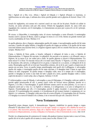 Visione 6000 - Grande Israele
Induve ùn ci hè visione, u populu perisce: ma quellu chì osserva a lege, felice hè ellu. Pruverbii 29:18
Benedetta a nazione chì u so Diu hè u Signore, è u populu ch'ellu hà sceltu per a so eredità. Salmu 33:12
17
Site i figlioli di u Diu vivu. Allora i figlioli di Ghjuda è i figlioli d'Israele si riuniranu, si
stabilisceranu un solu capu, è saliranu da a terra; perchè grande serà u ghjornu di Jezreel. Osea 1:10-
11
Israele hè inghjuttitu; avà seranu trà e nazioni cum'è un vasu chì ùn hà piacè. Perchè sò cullati in
Assiria, un asinu salvaticu solu per ellu stessu: Efraim hà ingaghjatu amanti. Iè, ancu s'elli anu
ingaghjatu trà e nazioni, avà li riuniraghju, è si lamenteranu un pocu per u pesu di u rè di i principi.
Osea 8:8-10
Di sicuru, o Ghjacobbu, ti riuniraghju tuttu; di sicuru riuniraghju u restu d'Israele; li metteraghju
inseme cum'è e pecure di Bosra, cum'è u gregge in mezu à u so ovile; faranu un grande rumore per
via di a multitùdine di l'omi. Michea 2:12
In quellu ghjornu, dice u Signore, adunaraghju quella chì zoppa, è raccoglieraghju quella chì hè stata
cacciata, è quella chì aghju afflittu; è faraghju di quella chì zoppa un residuu, è di quella chì hè stata
scacciata luntanu una nazione forte; è u Signore regnerà sopra à elli in u monte Sion da avà, ancu per
sempre. Michea 4:6-7
Canta, o figliola di Sion; grida, o Israele; rallegrati è rallegrati di tuttu u core, o figliola di
Ghjerusalemme. U Signore hà cacciatu i to ghjudizii, hà cacciatu u to nemicu: u rè d'Israele, ancu u
Signore, hè in mezu à tè: ùn vedrai più u male. In quellu ghjornu si dicerà à Ghjerusalemme: Ùn
teme micca! È à Sion: Ùn lasciate micca chì e to mani sianu fiacche. U Signore, u to Diu, in mezu à
tè, hè putente; ellu salverà, si rallegrerà di tè cù gioia; si riposerà in u so amore, si rallegrerà di tè cù
cantu. Riuniraghju quelli chì sò tristi per l'assemblea solenne, chì sò di tè, per i quali u rimproveru di
questu era un pesu. Eccu, in quellu tempu annulleraghju tutti quelli chì ti affliggenu: è salveraghju
quella chì zoppa, è riuniraghju quella chì hè stata cacciata; è li daraghju lode è fama in ogni terra
induve sò stati vergognati. In quellu tempu vi faraghju vultà, ancu in u tempu chì vi riuniraghju;
perchè vi faraghju un nome è una lode trà tutti i populi di a terra, quandu faraghju vultà a vostra
captività davanti à i vostri ochji, dice u Signore. Sofonia 3:14-20
È rinfurzeraghju a casa di Ghjuda, è salveraghju a casa di Ghjiseppu, è li faraghju vultà per stallà li;
perchè aghju misericordia di elli: è saranu cum'è s'ellu ùn l'avessi micca ghjittatu: perchè sò u
Signore, u so Diu, è l'ascolteraghju. È quelli d'Efraim saranu cum'è un omu putente, è u so core si
ralegrerà cum'è per u vinu: iè, i so figlioli u videranu, è si rallegreranu; u so core si rallegrerà in u
Signore. Fissuleraghju per elli, è li riuniraghju; perchè li aghju riscattati: è cresceranu cum'è sò
cresciuti. È li sumineraghju trà u populu: è si ricorderanu di mè in paesi luntani; è camperanu cù i so
figlioli, è si vultaranu. Li faraghju vultà ancu fora di a terra d'Egittu, è li riuniraghju fora di l'Assiria;
è li faraghju in a terra di Galaad è di u Libanu; è ùn si truverà locu per elli. Zaccaria 10:6-10
Novu Testamentu
Quand'elli eranu dunque riuniti, li dumandavanu: Signore, ristabilirai in questu tempu u regnu
d'Israele? È ellu disse à elli: Ùn hè micca à voi di sapè i tempi o e stagioni, chì u Babbu hà messu in
u so putere. Ma riceverete putenza, dopu chì u Spìritu Santu serà ghjuntu nantu à voi; è mi sarete
testimoni in Ghjerusalemme, in tutta a Ghjudea è in Samaria, è finu à l'estremità di a terra. Atti 1:6-8
Perchè, in a dispensazione di a pienezza di i tempi, ellu pudessi riunisce inseme tutte e cose in Cristu,
quelle chì sò in celu è quelle chì sò nantu à a terra; ancu in ellu: Efesini 1:10
 