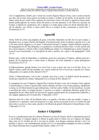 Visione 6000 - Grande Israele
Induve ùn ci hè visione, u populu perisce: ma quellu chì osserva a lege, felice hè ellu. Pruverbii 29:18
Benedetta a nazione chì u so Diu hè u Signore, è u populu ch'ellu hà sceltu per a so eredità. Salmu 33:12
18
Avà vi supplichemu, fratelli, per a venuta di u nostru Signore Ghjesù Cristu, è per a nostra riunione
cun ellu, chì ùn siate micca prestu scuzzulati in mente, o turbati, nè da spiritu, nè da parolla, nè da
lettera cum'è da noi, cum'è s'ellu u ghjornu di Cristu fussi vicinu. Chì nimu vi inganni in alcun modu:
perchè quellu ghjornu ùn venerà, senza chì prima ci sia una apostasia, è chì l'omu di u peccatu sia
rivelatu, u figliolu di a perdizione; chì si oppone è si esalta sopra à tuttu ciò chì hè chjamatu Diu, o
chì hè aduratu; cusì ch'ellu si mette cum'è Diu in u tempiu di Diu, mustrendu si cum'è Diu. 2
Tessalonicesi 2:1-4
Apocrifi
Allora Tobit hà scrittu una preghiera di gioia, è hà dettu: Benedettu sia Diu chì vive per sempre, è
benedettu sia u so regnu. Perchè ellu flagella, è hà misericordia: porta in infernu, è riporta in su: è ùn
ci hè nimu chì pò sfuggire à a so manu. Confessatelu davanti à i pagani, figlioli d'Israele: perchè ci
hà spargugliatu trà elli. Quì dichjarate a so grandezza, è esaltatelu davanti à tutti i viventi: perchè ellu
hè u nostru Signore, è ellu hè u Diu u nostru Babbu per sempre. È ci flagellerà per e nostre iniquità, è
averà di novu misericordia, è ci raccoglierà da tutte e nazioni, trà e quali ci hà spargugliatu. Tobit
13:1-5
Riunite tutte e tribù di Ghjacobbu, è ereditetele cum'è da u principiu. O Signore, abbiate pietà di u
populu chì hè chjamatu per u vostru nome, è d'Israele, chì avete chjamatu u vostru primogenitu.
Ecclesiasticu 36:11-12
O Ghjerusalemme, guarda intornu à tè versu l'est, è eccu a gioia chì vene à tè da Diu. Eccu, i to
figlioli venenu, quelli chì hai mandatu via, venenu riuniti da l'est à l'ovest per a parolla di u Santu,
rallegrendu si in a gloria di Diu. Baruch 4:36-37
Alzati, o Ghjerusalemme, è stà in altu, è guarda versu l'est, è eccu i to figlioli riuniti da punente à
livante per a parolla di u Santu, rallegrendu si in u ricordu di Diu. Baruch 5:5
È a preghiera era cusì: O Signore, Signore Diu, Creatore di tutte e cose, chì sì timudu è forte, ghjustu
è misericordioso, è l'unicu è graziosu Rè, l'unicu donatore di tutte e cose, l'unicu ghjustu, onnipotente
è eternu, tu chì liberà Israele da ogni tribulazione, è chì hai sceltu i babbi, è li hai santificati: Accetta
u sacrifiziu per tuttu u to populu Israele, è cunserva a to parte, è santificala. Riunisce quelli chì sò
spargugliati da noi, libera quelli chì servenu trà i pagani, guarda quelli chì sò disprezzati è abborriti, è
chì i pagani sappianu chì sì u nostru Diu. 2 Maccabei 1:24-27
Speremu dinù chì u Diu, chì hà liberatu tuttu u so populu, è hà datu à tutti una eredità, u regnu, u
sacerdoziu è u santuariu, cum'è hà prumessu in a lege, prestu averà pietà di noi è ci riunirà da ogni
terra sottu à u celu in u locu santu; perchè ci hà liberatu da grandi tribulazioni è hà purificatu u locu.
2 Maccabei 2:17-18
Jasher è Ghjubilei
È era in u quindicesimu annu di a dimora d'Abram in a terra di Canaan, chì hè u settantesimu annu di
a vita d'Abram, è u Signore apparve à Abram in quellu annu è li disse: Eiu sò u Signore chì t'aghju
fattu sorte da Ur Casdim per dà ti sta terra in eredità. Avà dunque cammina davanti à mè è sii
perfettu è osserva i mo cumandamenti, perchè à tè è à a to discendenza daraghju sta terra in eredità,
da u fiume Mitzraim finu à u grande fiume Eufrate. Jasher 13:17-18
 