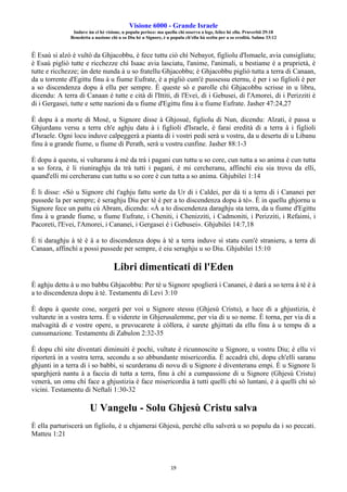Visione 6000 - Grande Israele
Induve ùn ci hè visione, u populu perisce: ma quellu chì osserva a lege, felice hè ellu. Pruverbii 29:18
Benedetta a nazione chì u so Diu hè u Signore, è u populu ch'ellu hà sceltu per a so eredità. Salmu 33:12
19
È Esaù si alzò è vultò da Ghjacobbu, è fece tuttu ciò chì Nebayot, figliolu d'Ismaele, avia cunsigliatu;
è Esaù pigliò tutte e ricchezze chì Isaac avia lasciatu, l'anime, l'animali, u bestiame è a pruprietà, è
tutte e ricchezze; ùn dete nunda à u so fratellu Ghjacobbu; è Ghjacobbu pigliò tutta a terra di Canaan,
da u torrente d'Egittu finu à u fiume Eufrate, è a pigliò cum'è pussessu eternu, è per i so figlioli è per
a so discendenza dopu à ellu per sempre. È queste sò e parolle chì Ghjacobbu scrisse in u libru,
dicendu: A terra di Canaan è tutte e cità di l'Ittiti, di l'Evei, di i Gebusei, di l'Amorei, di i Perizziti è
di i Gergasei, tutte e sette nazioni da u fiume d'Egittu finu à u fiume Eufrate. Jasher 47:24,27
È dopu à a morte di Mosè, u Signore disse à Ghjosuè, figliolu di Nun, dicendu: Alzati, è passa u
Ghjurdanu versu a terra ch'e aghju datu à i figlioli d'Israele, è farai eredità di a terra à i figlioli
d'Israele. Ogni locu induve calpeggerà a pianta di i vostri pedi serà u vostru, da u desertu di u Libanu
finu à u grande fiume, u fiume di Perath, serà u vostru cunfine. Jasher 88:1-3
È dopu à questu, si vultaranu à mè da trà i pagani cun tuttu u so core, cun tutta a so anima è cun tutta
a so forza, è li riuniraghju da trà tutti i pagani, è mi cercheranu, affinchì eiu sia trovu da elli,
quand'elli mi cercheranu cun tuttu u so core è cun tutta a so anima. Ghjubilei 1:14
È li disse: «Sò u Signore chì t'aghju fattu sorte da Ur di i Caldei, per dà ti a terra di i Cananei per
pussede la per sempre; è seraghju Diu per tè è per a to discendenza dopu à tè». È in quellu ghjornu u
Signore fece un pattu cù Abram, dicendu: «À a to discendenza daraghju sta terra, da u fiume d'Egittu
finu à u grande fiume, u fiume Eufrate, i Cheniti, i Chenizziti, i Cadmoniti, i Perizziti, i Refaimi, i
Pacoreti, l'Evei, l'Amorei, i Cananei, i Gergasei è i Gebusei». Ghjubilei 14:7,18
È ti daraghju à tè è à a to discendenza dopu à tè a terra induve sì statu cum'è stranieru, a terra di
Canaan, affinchì a possi pussede per sempre, è eiu seraghju u so Diu. Ghjubilei 15:10
Libri dimenticati di l'Eden
È aghju dettu à u mo babbu Ghjacobbu: Per tè u Signore spoglierà i Cananei, è darà a so terra à tè è à
a to discendenza dopu à tè. Testamentu di Levi 3:10
È dopu à queste cose, sorgerà per voi u Signore stessu (Ghjesù Cristu), a luce di a ghjustizia, è
vultarete in a vostra terra. È u viderete in Ghjerusalemme, per via di u so nome. È torna, per via di a
malvagità di e vostre opere, u pruvucarete à còllera, è sarete ghjittati da ellu finu à u tempu di a
cunsumazione. Testamentu di Zabulon 2:32-35
È dopu chì site diventati diminuiti è pochi, vultate è ricunnoscite u Signore, u vostru Diu; è ellu vi
riporterà in a vostra terra, secondu a so abbundante misericordia. È accadrà chì, dopu ch'elli saranu
ghjunti in a terra di i so babbi, si scurderanu di novu di u Signore è diventeranu empi. È u Signore li
sparghjerà nantu à a faccia di tutta a terra, finu à chì a cumpassione di u Signore (Ghjesù Cristu)
venerà, un omu chì face a ghjustizia è face misericordia à tutti quelli chì sò luntani, è à quelli chì sò
vicini. Testamentu di Neftali 1:30-32
U Vangelu - Solu Ghjesù Cristu salva
È ella parturiscerà un figliolu, è u chjamerai Ghjesù, perchè ellu salverà u so populu da i so peccati.
Matteu 1:21
 