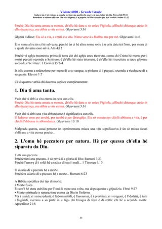 Visione 6000 - Grande Israele
Induve ùn ci hè visione, u populu perisce: ma quellu chì osserva a lege, felice hè ellu. Pruverbii 29:18
Benedetta a nazione chì u so Diu hè u Signore, è u populu ch'ellu hà sceltu per a so eredità. Salmu 33:12
20
Perchè Diu hà tantu amatu u mondu, ch'ellu hà datu u so unicu Figliolu, affinchì chiunque crede in
ellu ùn perisca, ma abbia a vita eterna. Ghjuvanni 3:16
Ghjesù li disse: Eiu sò a via, a verità è a vita. Nimu vene à u Babbu, ma per mè. Ghjuvanni 14:6
È in nimu altru ùn ci hè salvezza; perchè ùn ci hè altru nome sottu à u celu datu trà l'omi, per mezu di
u quale duvemu esse salvi. Atti 4:12
Perchè vi aghju trasmessu prima di tuttu ciò chì aghju ancu ricevutu, cumu chì Cristu hè mortu per i
nostri peccati secondu e Scritture; è ch'ellu hè statu intarratu, è ch'ellu hè risuscitatu u terzu ghjornu
secondu e Scritture: 1 Corinzi 15:3-4
In ellu avemu a redenzione per mezu di u so sangue, u pirdunu di i peccati, secondu e ricchezze di a
so grazia. Efesini 1:7
Ci sò quattru verità chì duvemu capisce cumpletamente:
1. Diu ti ama tantu.
Vole chì tù abbi a vita eterna in celu cun ellu.
Perchè Diu hà tantu amatu u mondu, ch'ellu hà datu u so unicu Figliolu, affinchì chiunque crede in
ellu ùn perisca, ma abbia a vita eterna. Ghjuvanni 3:16
Vole chì tù abbi una vita abbundante è significativa cun ellu.
U ladrone vene per arrubà, per tumbà è per distrughje. Eiu sò venutu per ch'elli abbianu a vita, è per
ch'elli l'abbianu in abbundanza. Ghjuvanni 10:10
Malgradu questu, assai persone ùn sperimentanu micca una vita significativa è ùn sò micca sicuri
s'elli anu a vita eterna perchè...
2. L'omu hè peccatore per natura. Hè per quessa ch'ellu hè
siparatu da Diu.
Tutti anu peccatu.
Perchè tutti anu peccatu, è sò privi di a gloria di Diu; Rumani 3:23
Perchè l'amore di i soldi hè a radica di tutti i mali... 1 Timoteu 6:10
U salariu di u peccatu hè a morte.
Perchè u salariu di u peccatu hè a morte... Rumani 6:23
A Bibbia specifica dui tipi di morte:
• Morte fisica
È cum'è hè statu stabilitu per l'omi di more una volta, ma dopu questu u ghjudiziu. Ebrei 9:27
• Morte spirituale o separazione eterna da Diu in l'infernu
Ma i timidi, è i miscredenti, è l'abominabili, è l'assassini, è i prostituti, è i stregoni, è l'idolatri, è tutti
i bugiardi, averanu a so parte in u lagu chì brusgia di focu è di zolfu: chì hè a seconda morte.
Apocalisse 21:8
 