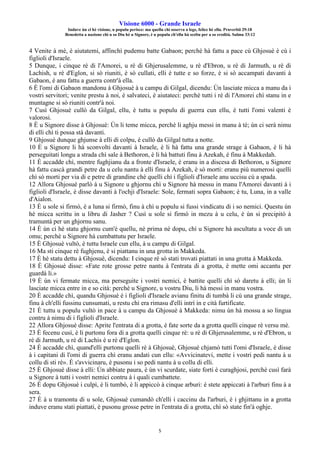 Visione 6000 - Grande Israele
Induve ùn ci hè visione, u populu perisce: ma quellu chì osserva a lege, felice hè ellu. Pruverbii 29:18
Benedetta a nazione chì u so Diu hè u Signore, è u populu ch'ellu hà sceltu per a so eredità. Salmu 33:12
5
4 Venite à mè, è aiutatemi, affinchì pudemu batte Gabaon; perchè hà fattu a pace cù Ghjosuè è cù i
figlioli d'Israele.
5 Dunque, i cinque rè di l'Amorei, u rè di Ghjerusalemme, u rè d'Ebron, u rè di Jarmuth, u rè di
Lachish, u rè d'Eglon, si sò riuniti, è sò cullati, elli è tutte e so forze, è si sò accampati davanti à
Gabaon, è anu fattu a guerra contr'à ella.
6 È l'omi di Gabaon mandonu à Ghjosuè à u campu di Gilgal, dicendu: Ùn lasciate micca a manu da i
vostri servitori; venite prestu à noi, è salvateci, è aiutateci: perchè tutti i rè di l'Amorei chì stanu in e
muntagne si sò riuniti contr'à noi.
7 Cusì Ghjosuè cullò da Gilgal, ellu, è tuttu u populu di guerra cun ellu, è tutti l'omi valenti è
valorosi.
8 È u Signore disse à Ghjosuè: Ùn li teme micca, perchè li aghju messi in manu à tè; ùn ci serà nimu
di elli chì ti possa stà davanti.
9 Ghjosuè dunque ghjunse à elli di colpu, è cullò da Gilgal tutta a notte.
10 È u Signore li hà sconvolti davanti à Israele, è li hà fattu una grande strage à Gabaon, è li hà
perseguitati longu a strada chì sale à Bethoron, è li hà battuti finu à Azekah, è finu à Makkedah.
11 È accadde chì, mentre fughjianu da a fronte d'Israele, è eranu in a discesa di Bethoron, u Signore
hà fattu cascà grandi petre da u celu nantu à elli finu à Azekah, è sò morti: eranu più numerosi quelli
chì sò morti per via di e petre di grandine chè quelli chì i figlioli d'Israele anu uccisu cù a spada.
12 Allora Ghjosuè parlò à u Signore u ghjornu chì u Signore hà messu in manu l'Amorei davanti à i
figlioli d'Israele, è disse davanti à l'ochji d'Israele: Sole, fermati sopra Gabaon; è tu, Luna, in a valle
d'Aialon.
13 È u sole si firmò, è a luna si firmò, finu à chì u populu si fussi vindicatu di i so nemici. Questu ùn
hè micca scrittu in u libru di Jasher ? Cusì u sole si firmò in mezu à u celu, è ùn si precipitò à
tramuntà per un ghjornu sanu.
14 È ùn ci hè statu ghjornu cum'è quellu, nè prima nè dopu, chì u Signore hà ascultatu a voce di un
omu; perchè u Signore hà cumbattutu per Israele.
15 È Ghjosuè vultò, è tuttu Israele cun ellu, à u campu di Gilgal.
16 Ma sti cinque rè fughjenu, è si piattanu in una grotta in Makkeda.
17 È hè statu dettu à Ghjosuè, dicendu: I cinque rè sò stati trovati piattati in una grotta à Makkeda.
18 È Ghjosuè disse: «Fate rote grosse petre nantu à l'entrata di a grotta, è mette omi accantu per
guardà li.»
19 È ùn vi fermate micca, ma perseguite i vostri nemici, è battite quelli chì sò daretu à elli; ùn li
lasciate micca entre in e so cità: perchè u Signore, u vostru Diu, li hà messi in manu vostra.
20 È accadde chì, quandu Ghjosuè è i figlioli d'Israele avianu finitu di tumbà li cù una grande strage,
finu à ch'elli fussinu cunsumati, u restu chì era rimasu d'elli intrì in e cità furtificate.
21 È tuttu u populu vultò in pace à u campu da Ghjosuè à Makkeda: nimu ùn hà mossu a so lingua
contru à nimu di i figlioli d'Israele.
22 Allora Ghjosuè disse: Aprite l'entrata di a grotta, è fate sorte da a grotta quelli cinque rè versu mè.
23 È fecenu cusì, è li purtonu fora di a grotta quelli cinque rè: u rè di Ghjerusalemme, u rè d'Ebron, u
rè di Jarmuth, u rè di Lachis è u rè d'Eglon.
24 È accadde chì, quand'elli purtonu quelli rè à Ghjosuè, Ghjosuè chjamò tutti l'omi d'Israele, è disse
à i capitani di l'omi di guerra chì eranu andati cun ellu: «Avvicinatevi, mette i vostri pedi nantu à u
collu di sti rè». È s'avvicinaru, è pusonu i so pedi nantu à u collu di elli.
25 È Ghjosuè disse à elli: Ùn abbiate paura, è ùn vi scurdate, siate forti è curaghjosi, perchè cusì farà
u Signore à tutti i vostri nemici contru à i quali cumbattete.
26 È dopu Ghjosuè i culpì, è li tumbò, è li appiccò à cinque arburi: è stete appiccati à l'arburi finu à a
sera.
27 È à u tramontu di u sole, Ghjosuè cumandò ch'elli i caccinu da l'arburi, è i ghjittanu in a grotta
induve eranu stati piattati, è pusonu grosse petre in l'entrata di a grotta, chì sò state fin'à oghje.
 