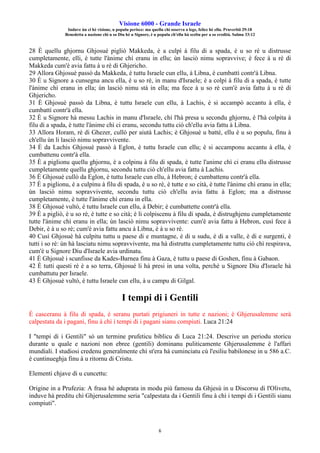 Visione 6000 - Grande Israele
Induve ùn ci hè visione, u populu perisce: ma quellu chì osserva a lege, felice hè ellu. Pruverbii 29:18
Benedetta a nazione chì u so Diu hè u Signore, è u populu ch'ellu hà sceltu per a so eredità. Salmu 33:12
6
28 È quellu ghjornu Ghjosué pigliò Makkeda, è a culpì à filu di a spada, è u so rè u distrusse
cumpletamente, elli, è tutte l'ànime chì eranu in ellu; ùn lasciò nimu sopravvive; è fece à u rè di
Makkeda cum'è avia fattu à u rè di Ghjericho.
29 Allora Ghjosuè passò da Makkeda, è tuttu Israele cun ellu, à Libna, è cumbattì contr'à Libna.
30 È u Signore a cunsegna ancu ella, è u so rè, in manu d'Israele; è a colpì à filu di a spada, è tutte
l'ànime chì eranu in ella; ùn lasciò nimu stà in ella; ma fece à u so rè cum'è avia fattu à u rè di
Ghjericho.
31 È Ghjosuè passò da Libna, è tuttu Israele cun ellu, à Lachis, è si accampò accantu à ella, è
cumbattì contr'à ella.
32 È u Signore hà messu Lachis in manu d'Israele, chì l'hà presa u secondu ghjornu, è l'hà colpita à
filu di a spada, è tutte l'ànime chì ci eranu, secondu tuttu ciò ch'ellu avia fattu à Libna.
33 Allora Horam, rè di Ghezer, cullò per aiutà Lachis; è Ghjosuè u battè, ellu è u so populu, finu à
ch'ellu ùn li lasciò nimu sopravvivente.
34 È da Lachis Ghjosuè passò à Eglon, è tuttu Israele cun ellu; è si accamponu accantu à ella, è
cumbattenu contr'à ella.
35 È a piglionu quellu ghjornu, è a colpinu à filu di spada, è tutte l'anime chì ci eranu ellu distrusse
cumpletamente quellu ghjornu, secondu tuttu ciò ch'ellu avia fattu à Lachis.
36 È Ghjosuè cullò da Eglon, è tuttu Israele cun ellu, à Hebron; è cumbattenu contr'à ella.
37 È a piglionu, è a culpìnu à filu di spada, è u so rè, è tutte e so cità, è tutte l'ànime chì eranu in ella;
ùn lasciò nimu sopravvivente, secondu tuttu ciò ch'ellu avia fattu à Eglon; ma a distrusse
cumpletamente, è tutte l'ànime chì eranu in ella.
38 È Ghjosué vultò, è tuttu Israele cun ellu, à Debir; è cumbattette contr'à ella.
39 È a pigliò, è u so rè, è tutte e so cità; è li colpiscenu à filu di spada, è distrughjenu cumpletamente
tutte l'ànime chì eranu in ella; ùn lasciò nimu sopravvivente: cum'è avia fattu à Hebron, cusì fece à
Debir, è à u so rè; cum'è avia fattu ancu à Libna, è à u so rè.
40 Cusì Ghjosuè hà culpitu tuttu u paese di e muntagne, è di u sudu, è di a valle, è di e surgenti, è
tutti i so rè: ùn hà lasciatu nimu sopravvivente, ma hà distruttu cumpletamente tuttu ciò chì respirava,
cum'è u Signore Diu d'Israele avia urdinatu.
41 È Ghjosuè i scunfisse da Kades-Barnea finu à Gaza, è tuttu u paese di Goshen, finu à Gabaon.
42 È tutti questi rè è a so terra, Ghjosué li hà presi in una volta, perchè u Signore Diu d'Israele hà
cumbattutu per Israele.
43 È Ghjosuè vultò, è tuttu Israele cun ellu, à u campu di Gilgal.
I tempi di i Gentili
È casceranu à filu di spada, è seranu purtati prigiuneri in tutte e nazioni; è Ghjerusalemme serà
calpestata da i pagani, finu à chì i tempi di i pagani sianu compiuti. Luca 21:24
I "tempi di i Gentili" sò un termine prufeticu biblicu di Luca 21:24. Descrive un periodu storicu
durante u quale e nazioni non ebree (gentili) dominanu puliticamente Ghjerusalemme è l'affari
mundiali. I studiosi credenu generalmente chì st'era hà cuminciatu cù l'esiliu babilonese in u 586 a.C.
è cuntinueghja finu à u ritornu di Cristu.
Elementi chjave di u cuncettu:
Origine in a Prufezia: A frasa hè aduprata in modu più famosu da Ghjesù in u Discorsu di l'Olivetu,
induve hà preditu chì Ghjerusalemme seria "calpestata da i Gentili finu à chì i tempi di i Gentili sianu
compiuti".
 