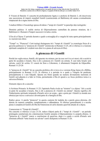 Visione 6000 - Grande Israele
Induve ùn ci hè visione, u populu perisce: ma quellu chì osserva a lege, felice hè ellu. Pruverbii 29:18
Benedetta a nazione chì u so Diu hè u Signore, è u populu ch'ellu hà sceltu per a so eredità. Salmu 33:12
7
E Visioni di Daniele: U cuncettu hè prufundamente ligatu à e prufezie di Daniele 2, chì descrivenu
una successione di imperii mundiali Gentili (cuminciendu cù Babilonia) chì saranu eventualmente
rimpiazzati da u regnu eternu di Diu.
I studiosi biblici è l'escatologi spessu dividenu i "tempi di i Gentili" in parechje idee teologiche:
Dominiu puliticu: A realità storica di Ghjerusalemme cuntrullata da putenze straniere, da i
Babilonesi è i Rumani à l'imperi successivi in tutta a storia.
L'Era di a Chjesa: U periodu durante u quale u missaghju di u vangelu hè statu spartu principalmente
à e nazioni non ebree.
"Tempi" vs. "Pienezza": Certi teologi distinguenu trà i "tempi di i Gentili" (a cronologia fisica di u
guvernu puliticu) è a "pienezza di i Gentili" (mintuvata in Rumani 11:25, chì si riferisce à a riunione
spirituale cumpleta di i credenti non ebrei in u pianu di salvezza di Diu).
A pienezza di i Gentili
Perchè ùn vogliu micca, fratelli, chì ignurate stu misteru, per ùn esse savii in voi stessi; chì a cecità in
parte hè accaduta à Israele, finu à chì a pienezza di i Gentili sia entrata. È cusì tuttu Israele serà
salvatu, cum'è hè scrittu: Ci venerà da Sion u Liberatore, è alluntanerà l'empietà da Ghjacobbu.
Rumani 11:25-26
A "pienezza di i Gentili" hè un cuncettu profeticu chì si trova in a versione King James di a Bibbia,
principalmente in Rumani 11:25. Si riferisce à u periodu in u quale u Vangelu hè predicatu
principalmente à i non Ghjudei. Questa era finirà quandu un numeru divinamente numinatu di
Gentili serà ghjuntu à a fede in Cristu, permettendu à Diu di spustà u so focus profeticu torna à a
salvezza d'Israele.
Elementi chjave di u cuncettu:
A Scrittura Primaria: In Rumani 11:25, l'apòstulu Paulu rivela un "misteru" à a chjesa: "chì a cecità
in parte hè accaduta à Israele, finu à chì a pienezza di i Gentili sia entrata". Questu significa chì
l'indurimentu spirituale tempurale d'Israele serve un scopu - apre a porta per i Gentili (u mondu non
ebraicu) per riceve a salvezza è diventà parte di a famiglia di Diu.
Radice greca: A parola "pienezza" in questu cuntestu hè tradutta da a parola greca pleroma, chì
denota un numeru cumpletu, cumpletamentu o abbundanza. Si riferisce generalmente à a racolta
piena è cumpleta di Gentili chì Diu hà l'intenzione di salvà durante quest'età attuale di a chjesa.
Cunnessione à i "Tempi di i Gentili":
Stu cuncettu si riferisce à Luca 21:24, induve Ghjesù parla di i "tempi di i Gentili" - un periodu
prulungatu carattarizatu da a duminazione Gentile annantu à Ghjerusalemme è u populu ebraicu. A
"pienezza di i Gentili" marca a cunclusione di quest'era, dopu à a quale a cecità d'Israele serà
eliminata affinchì "tuttu Israele sia salvatu" cum'è dichjaratu in Rumani 11:26.
 