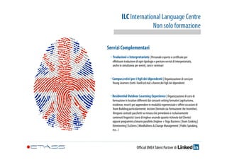 ILC International Language Centre 
Non solo formazione 
Servizi Complementari 
‣ Traduzioni e Interpretariato | Personale esperto e certificato per 
effettuare traduzione di ogni tipologia e prestare servizi di interpretariato, 
anche in simultanea per eventi, corsi e seminari 
‣ Campus estivi per i figli dei dipendenti | Organizzazione di corsi per 
Young Learners (tutti i livelli ed età) a favore dei figli dei dipendenti 
‣ Residential Outdoor Learning Experience | Organizzazione di corsi di 
formazione in location differenti dai consueti setting formativi (agriturismo, 
residenze, resort) per apprendere in modalità esperienziale e offrire occasioni di 
Team Building particolarmente incisive (formule sia Formazione che Incentive). 
Vengono costruiti pacchetti su misura che prevedono o esclusivamente 
contenuti linguistici (corsi di inglese secondo quanto richiesto dal Cliente) 
oppure programmi a binario parallelo (Inglese + Yoga Business | Team Cooking | 
Orienteering | EuStress | Mindfullness & Change Management | Public Speaking, 
ecc.. ) 
Official EMEA Talent Partner di 
