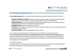 ILC International Language Center | la divisione di ETAss dedicata dalla formazione linguistica 
ILC International Language Centre è la divisione di ETAss specificamente dedicata all’apprendimento delle lingue. La divisione ILC di ETAss offre: 
‣ HIGH QUALITY METHODOLOGY & TRAINERS | docenti altamente qualificati (madrelingua, bilingua, certificati) esperti in formazione degli adulti, 
ambito Social e Business, costantemente formati per innovare le metodologie didattiche e omogeneizzare gli standard didattici 
‣ LEARNING ENGAGEMENT | nei corsi si utilizzano metodologie formative differenziate, coinvolgenti e innovative, volte a stimolare la “passione” per 
l’apprendimento e la ricontestualizzazione attiva dell’appreso nel quotidiano professionale 
‣ VIP TRAINING FORMULA | programmi speciali per Manager e Imprenditori 
‣ FAST TO GOAL | percorsi full immersion (sia residenziali che in sede, in Italia e all’estero) che permettono in brevissimo tempo di raggiungere obiettivi di 
apprendimento importanti e significativi 
‣ MIX MEDIA PROGRAMMES | corsi blended (singoli e di gruppo), e-learning e via Skype 
I corsi sono erogati nelle seguenti lingue: Inglese, Francese, Tedesco, Spagnolo, Arabo, Giapponese, Russo, Cinese, Italiano (per stranieri). 
Tutti i corsi (anche le full immersion all’estero) sono disponibili a pagamento ma anche finanziabili con i Fondi Interprofessionali (ETAss 
seguirà tutte le procedure di richiesta a vostro favore, senza oneri aggiuntivi a carico dell’impresa). I corsi sono erogabili sia presso il Cliente che presso il 
Learning Centre di ETAss (Seregno - MB) o presso opportune sedi esterne (location sia metropolitane che turistiche, in funzione delle specifiche esigenze 
corsuali, di alloggio e funzionali ai budget dedicati) . 
Tra i Clienti che ci hanno scelto 
Ipsos, Gruppo StarWood Hotels, Subito.it, Brianza Plastica, GE Capital, VF Corporation, Binari Sonori, Reggiani Illuminazione, Comune di Lissone, Mitsubishi 
Electrics Europe, Smurfit Kappa, Agrati, Homag Group, Cellografica Gerosa, Jhon Crane, Xchanging, Hankook Tire 
Official EMEA Talent Partner di 
 