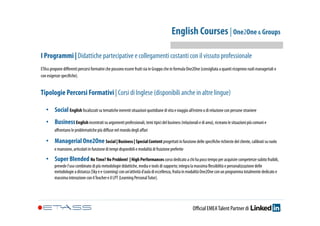 English Courses | One2One & Groups 
I Programmi | Didattiche partecipative e collegamenti costanti con il vissuto professionale 
ETAss propone differenti percorsi formativi che possono essere fruiti sia in Gruppo che in formula One2One (consigliata a quanti ricoprono ruoli manageriali o 
con esigenze specifiche). 
Tipologie Percorsi Formativi | Corsi di Inglese (disponibili anche in altre lingue) 
• Social English focalizzati su tematiche inerenti situazioni quotidiane di vita e viaggio all’estero o di relazione con persone straniere 
• Business English incentrati su argomenti professionali, temi tipici del business (relazionali e di area), ricreano le situazioni più comuni e 
affrontano le problematiche più diffuse nel mondo degli affari 
• Managerial One2One Social | Business | Special Content progettati in funzione delle specifiche richieste del cliente, calibrati su ruolo 
e mansione, articolati in funzione di tempi disponibili e modalità di fruizione preferite 
• Super Blended No Time? No Problem! | High Performances corso dedicato a chi ha poco tempo per acquisire competenze subito fruibili, 
prevede l’uso combinato di più metodologie didattiche, media e tools di supporto; integra la massima flessibilità e personalizzazione delle 
metodologie a distanza (Sky e e-Learning) con un’attività d’aula di eccellenza, fruita in modalità One2One con un programma totalmente dedicato e 
massima interazione con il Teacher e il LPT (Learning Personal Tutor). 
Official EMEA Talent Partner di 
 